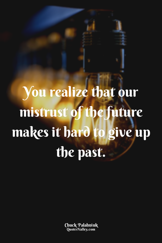 You realize that our mistrust of the future makes it hard to give up the past.