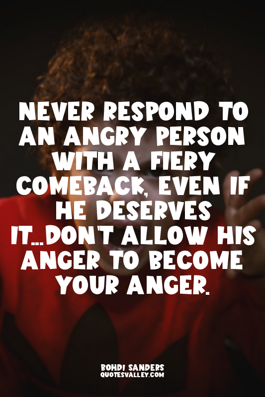 Never respond to an angry person with a fiery comeback, even if he deserves it.....