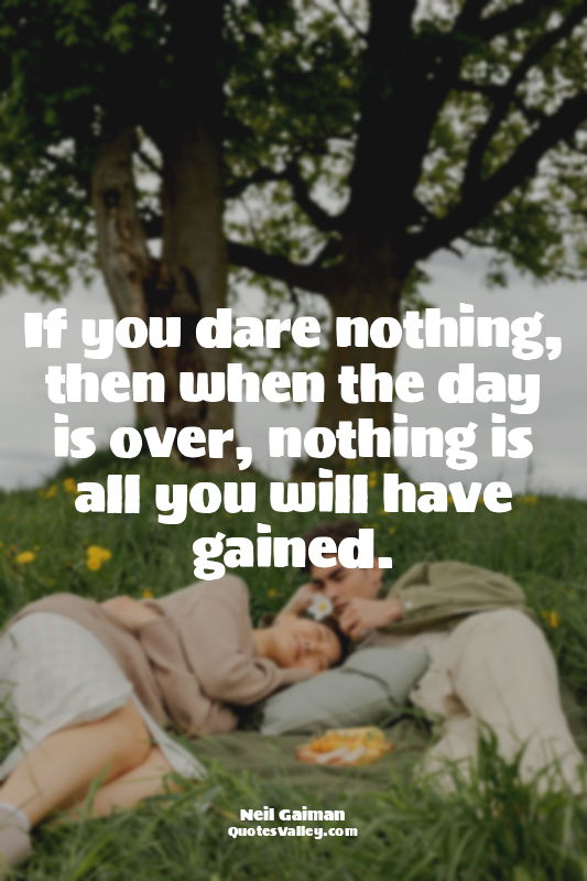 If you dare nothing, then when the day is over, nothing is all you will have gai...