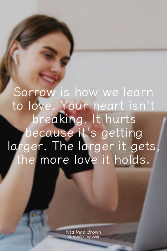 Sorrow is how we learn to love. Your heart isn't breaking. It hurts because it's...