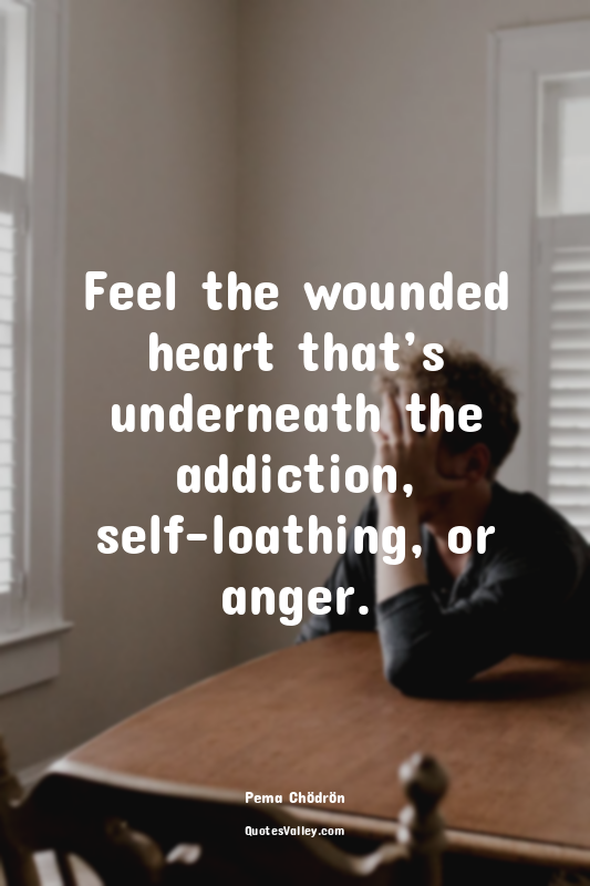 Feel the wounded heart that’s underneath the addiction, self-loathing, or anger.