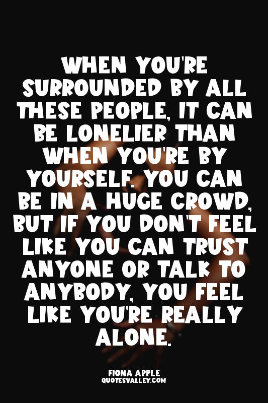 When you're surrounded by all these people, it can be lonelier than when you're...