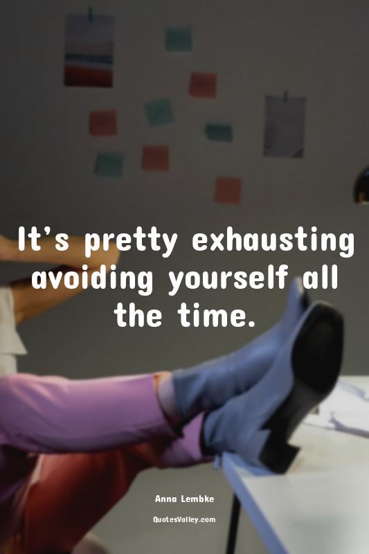 It’s pretty exhausting avoiding yourself all the time.
