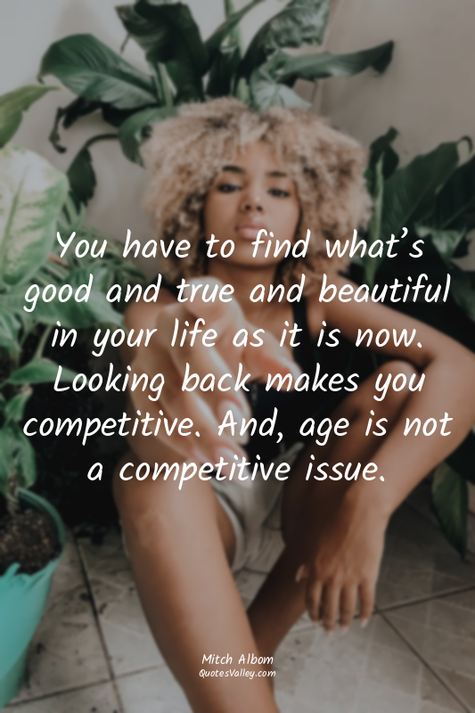 You have to find what’s good and true and beautiful in your life as it is now. L...