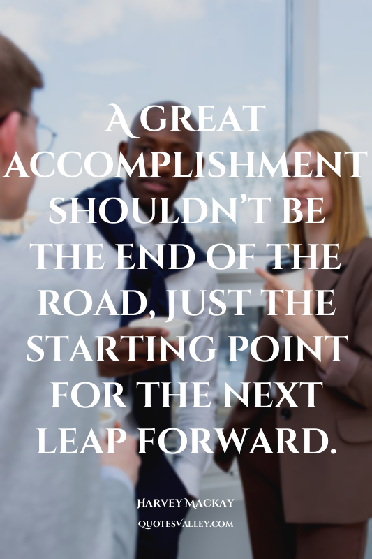 A great accomplishment shouldn’t be the end of the road, just the starting point...