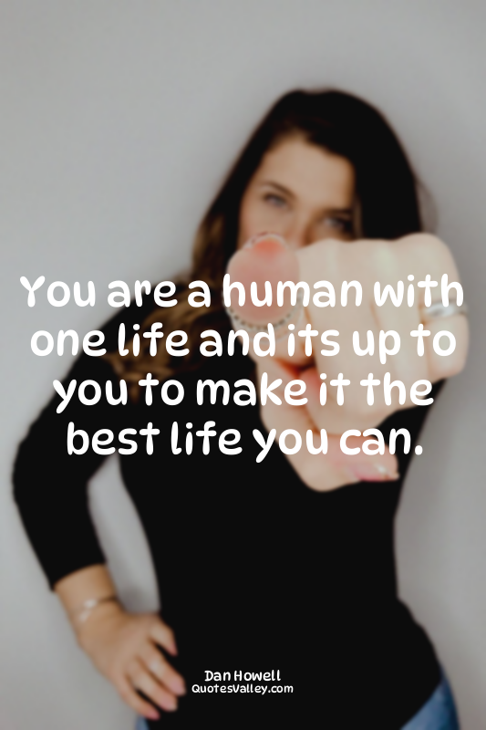 You are a human with one life and its up to you to make it the best life you can...