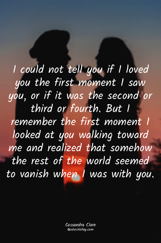 I could not tell you if I loved you the first moment I saw you, or if it was the...