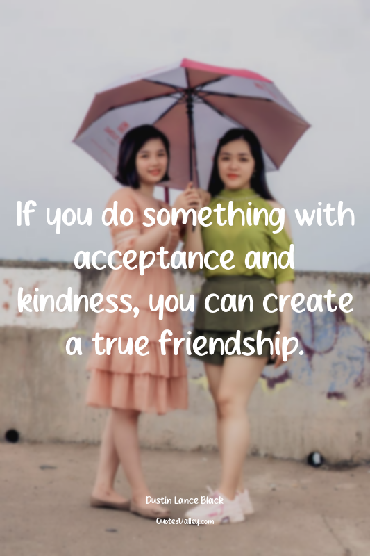 If you do something with acceptance and kindness, you can create a true friendsh...