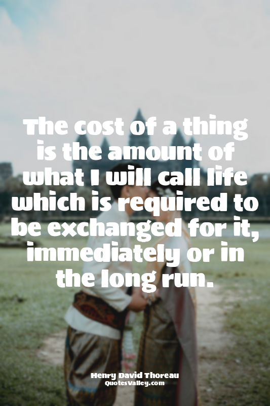 The cost of a thing is the amount of what I will call life which is required to...