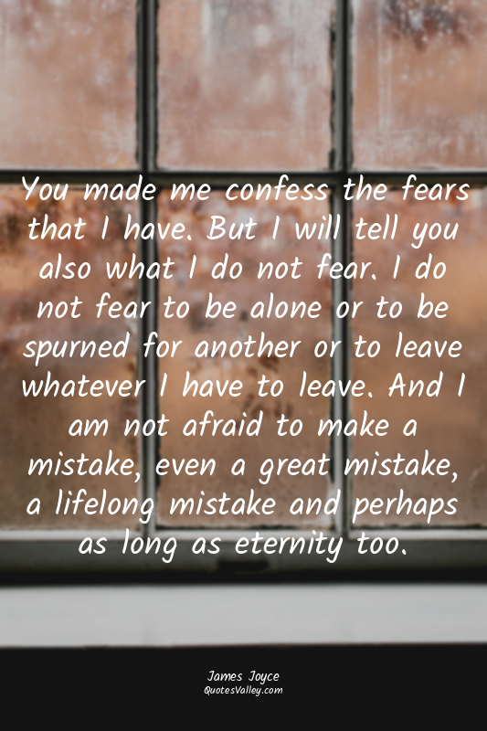 You made me confess the fears that I have. But I will tell you also what I do no...
