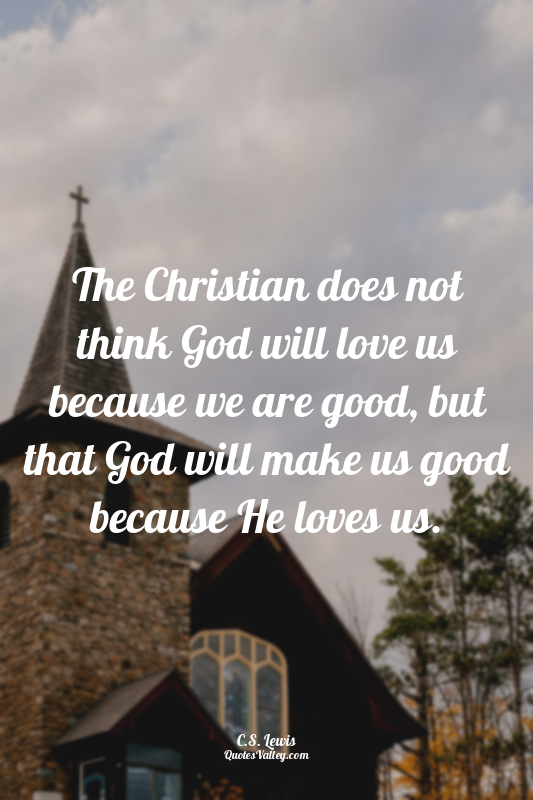 The Christian does not think God will love us because we are good, but that God...
