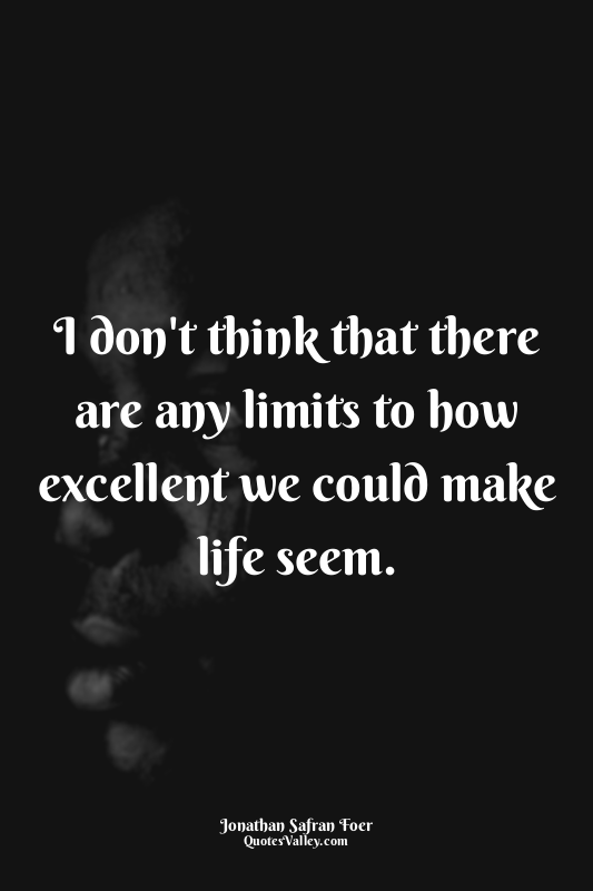 I don't think that there are any limits to how excellent we could make life seem...