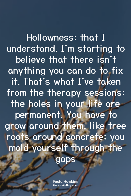 Hollowness: that I understand. I'm starting to believe that there isn't anything...