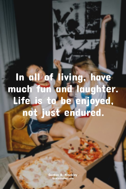 In all of living, have much fun and laughter. Life is to be enjoyed, not just en...