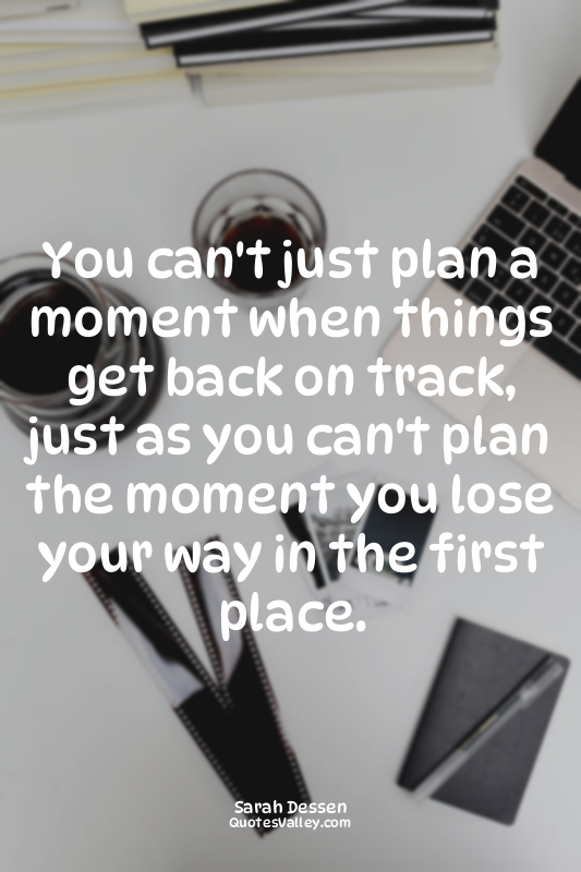 You can't just plan a moment when things get back on track, just as you can't pl...