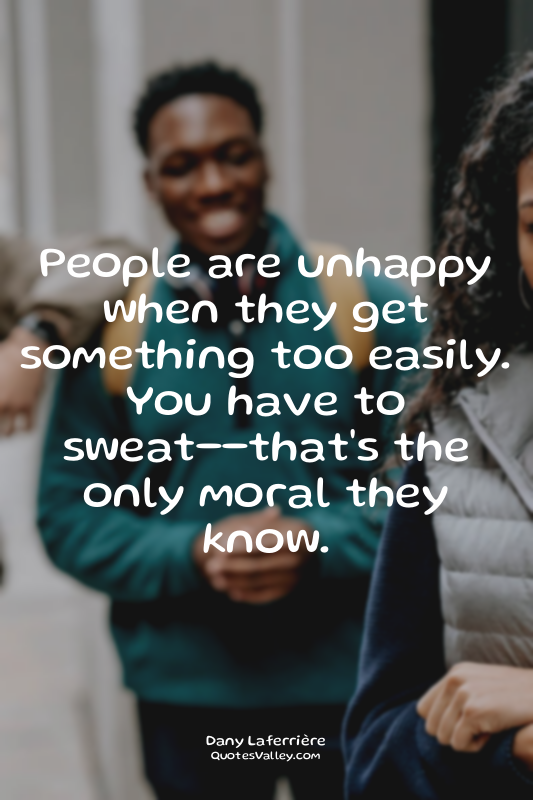 People are unhappy when they get something too easily. You have to sweat--that's...