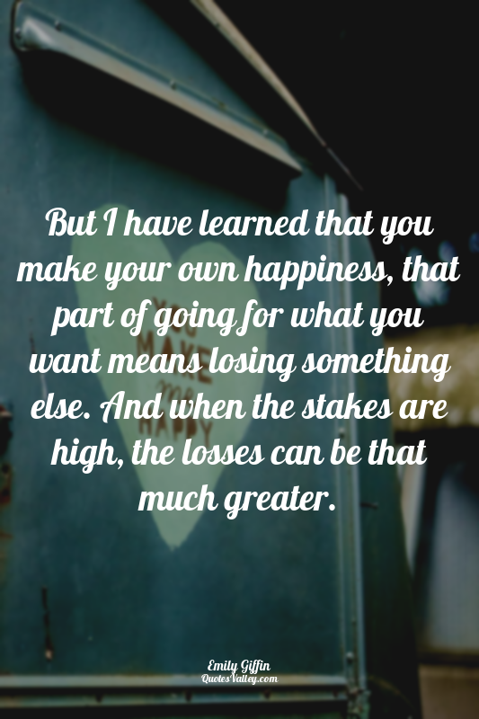 But I have learned that you make your own happiness, that part of going for what...