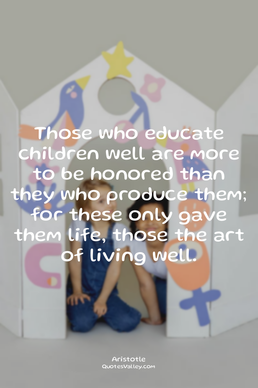 Those who educate children well are more to be honored than they who produce the...