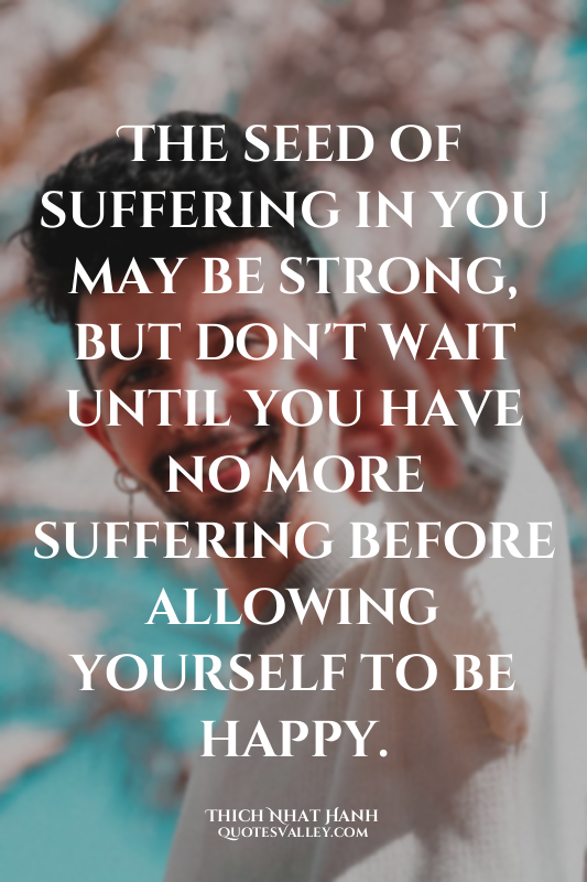 The seed of suffering in you may be strong, but don't wait until you have no mor...