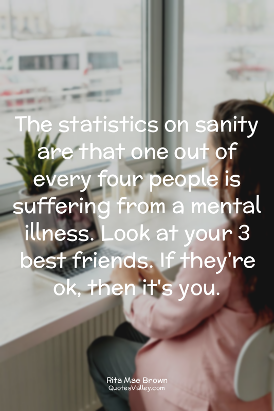 The statistics on sanity are that one out of every four people is suffering from...