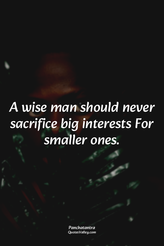 A wise man should never sacrifice big interests For smaller ones.