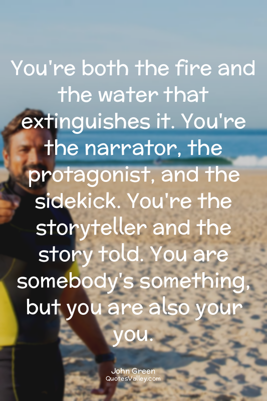 You're both the fire and the water that extinguishes it. You're the narrator, th...