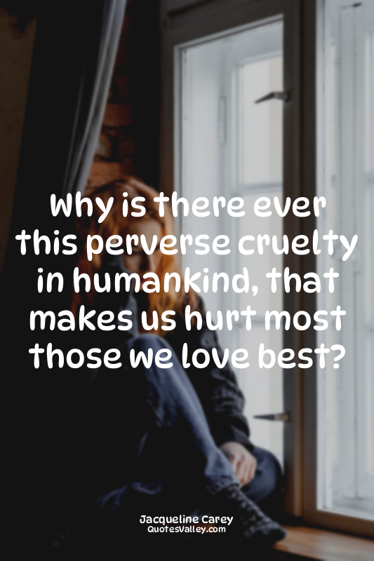 Why is there ever this perverse cruelty in humankind, that makes us hurt most th...