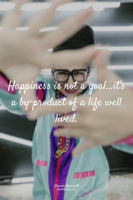 Happiness is not a goal...it's a by-product of a life well lived.