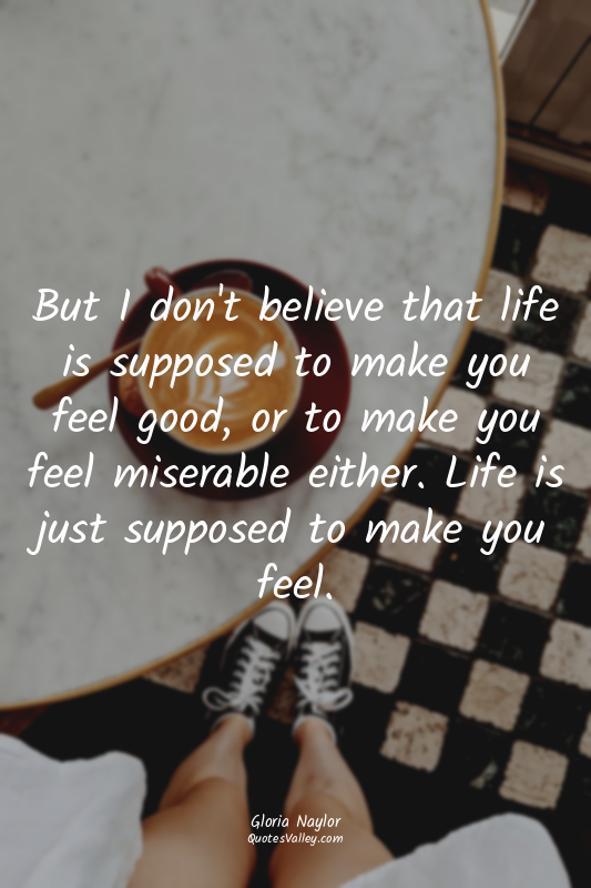 But I don't believe that life is supposed to make you feel good, or to make you...