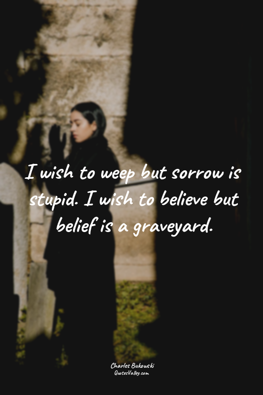 I wish to weep but sorrow is stupid. I wish to believe but belief is a graveyard...
