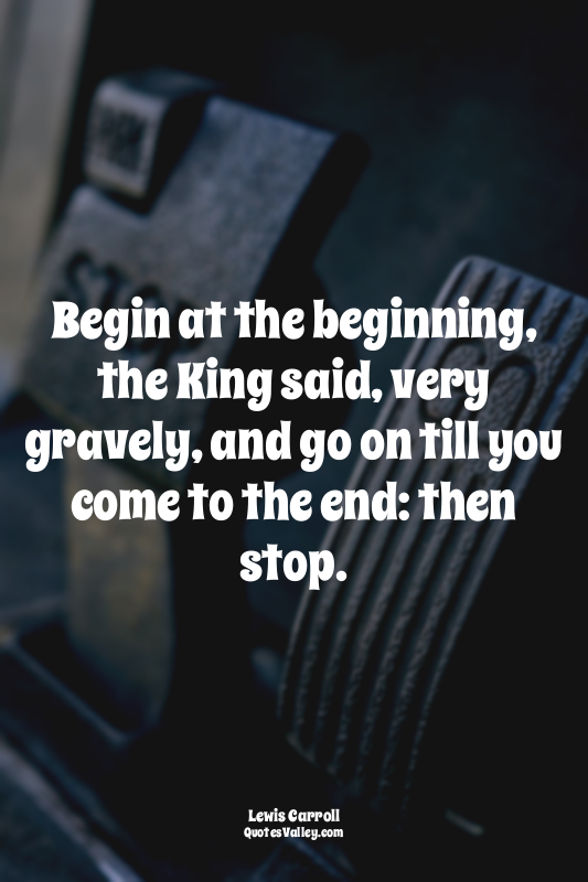 Begin at the beginning, the King said, very gravely, and go on till you come to...