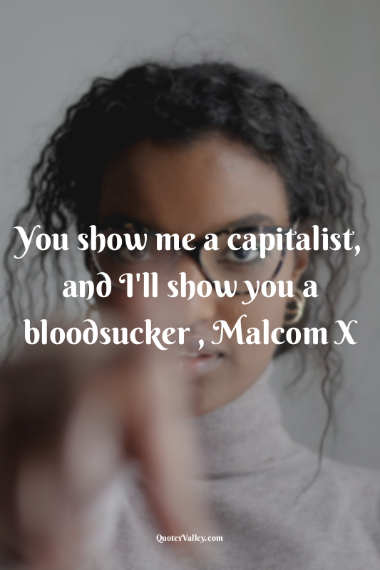 You show me a capitalist, and I'll show you a bloodsucker , Malcom X