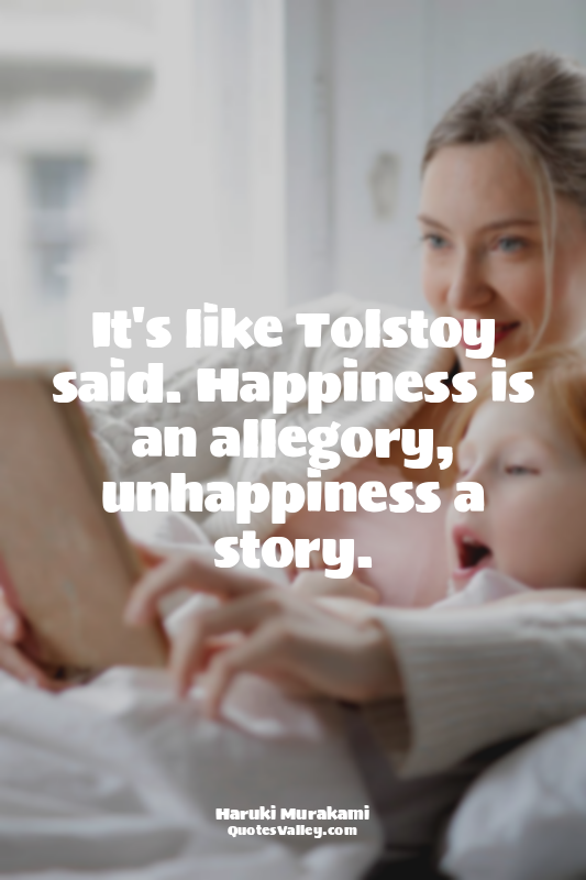 It's like Tolstoy said. Happiness is an allegory, unhappiness a story.