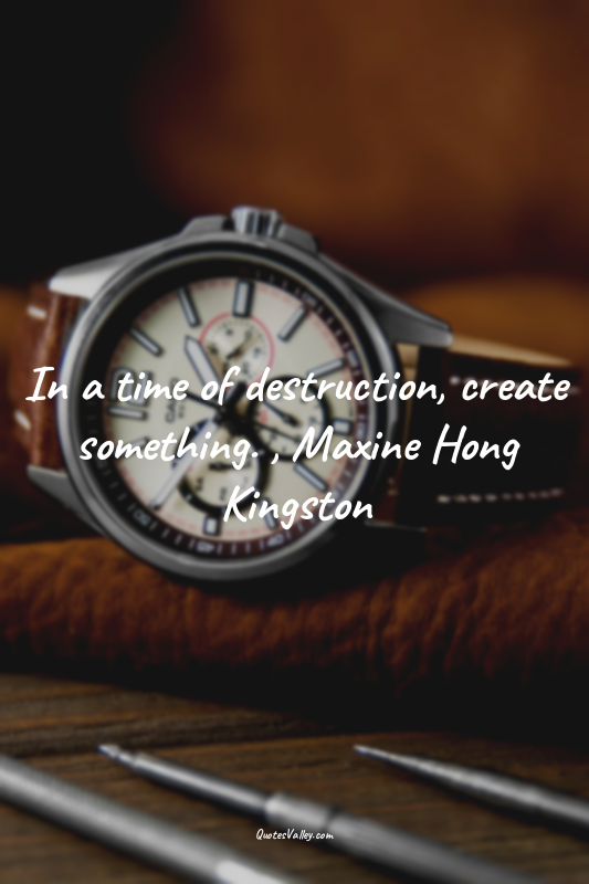 In a time of destruction, create something. , Maxine Hong Kingston