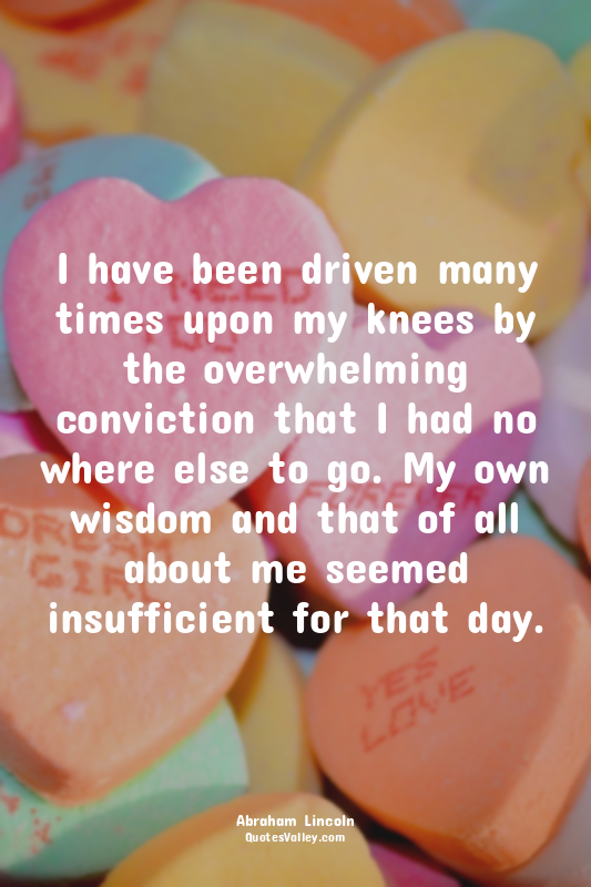 I have been driven many times upon my knees by the overwhelming conviction that...