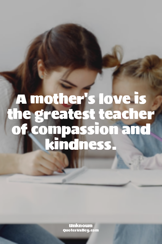 A mother's love is the greatest teacher of compassion and kindness.