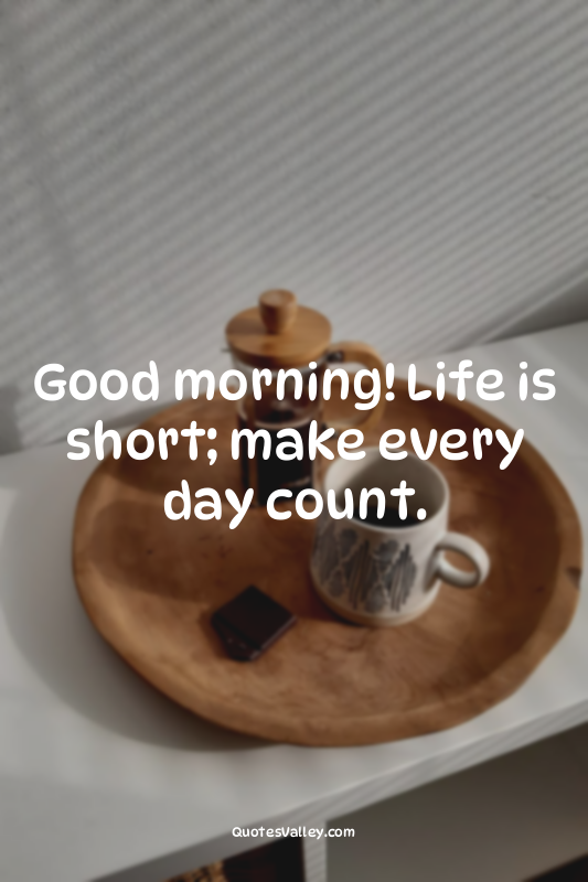 Good morning! Life is short; make every day count.