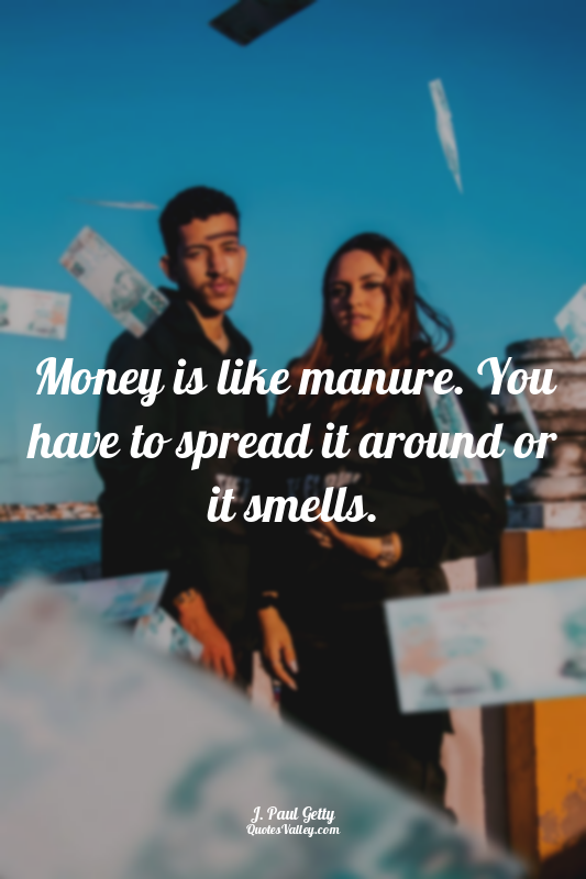 Money is like manure. You have to spread it around or it smells.