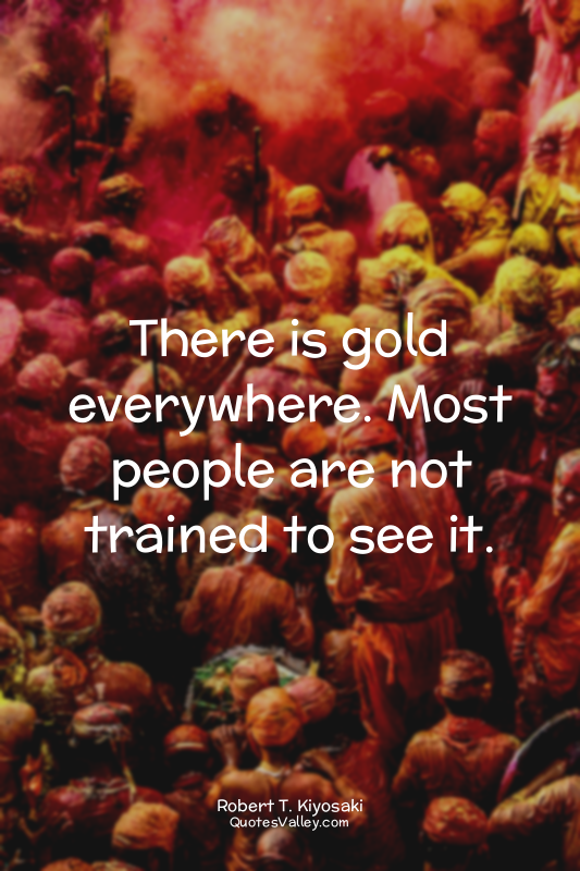 There is gold everywhere. Most people are not trained to see it.