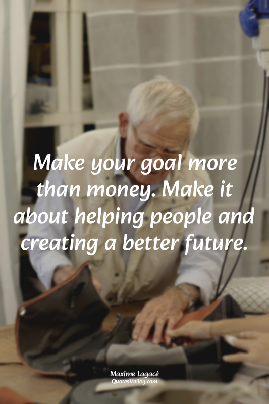 Make your goal more than money. Make it about helping people and creating a bett...