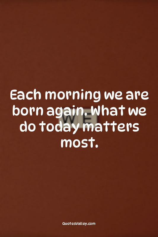 Each morning we are born again. What we do today matters most.