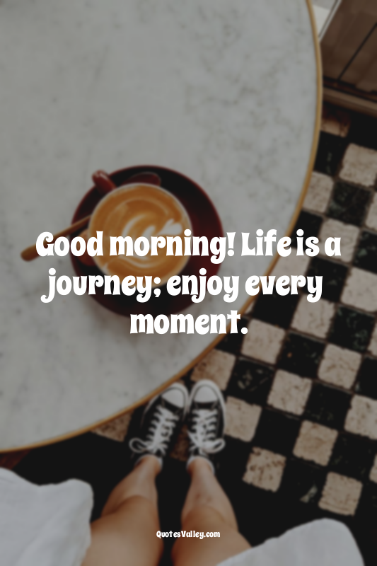 Good morning! Life is a journey; enjoy every moment.